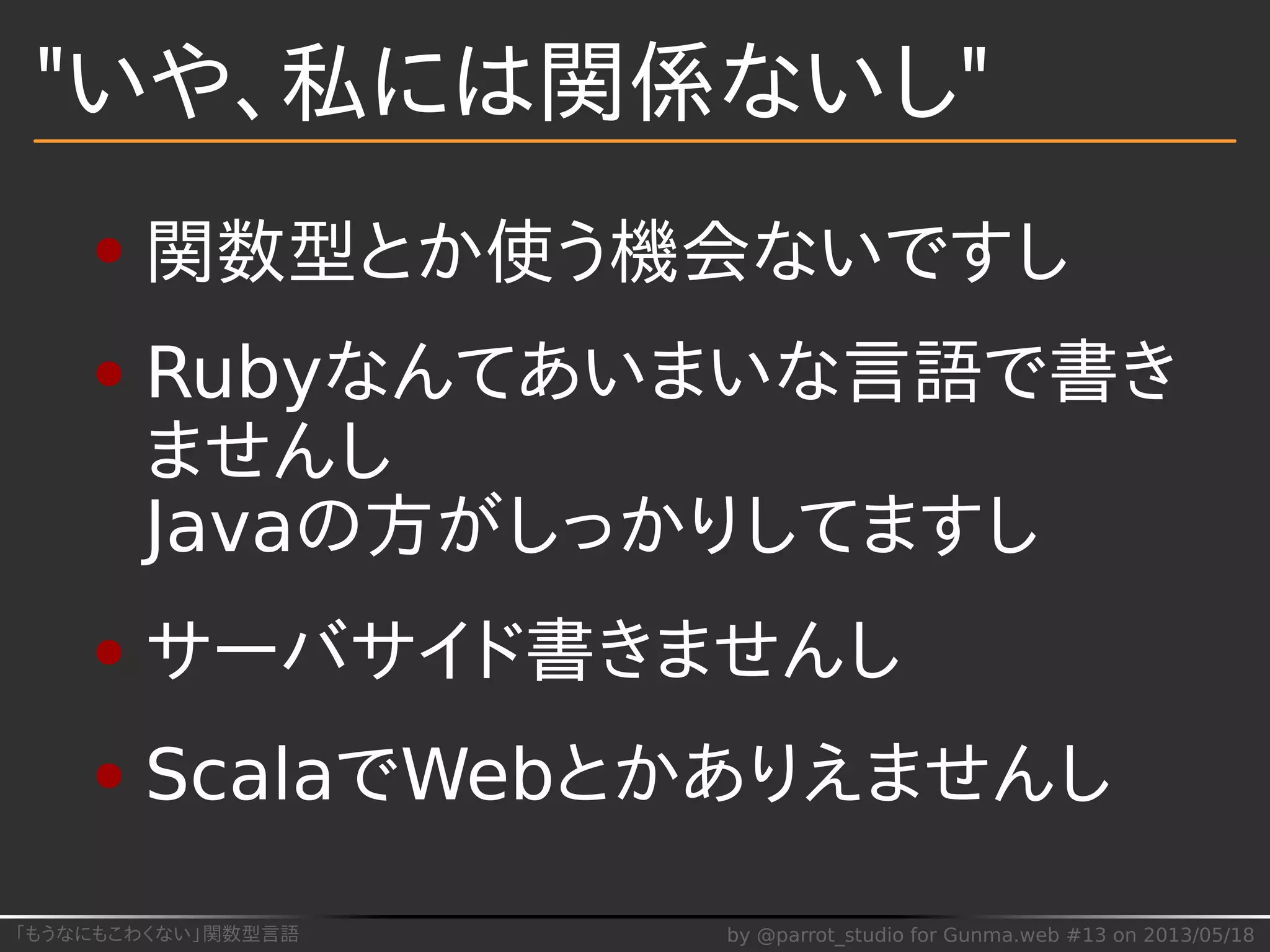 「もうなにもこわくない」関数型言語 by @parrot_studio for Gunma.web #13 on 2013/05/18
"いや、私には関係ないし"
関数型とか使う機会ないですし
Rubyなんてあいまいな言語で書き
ませんし
Javaの方がしっかりしてますし
サーバサイド書きませんし
ScalaでWebとかありえませんし
 