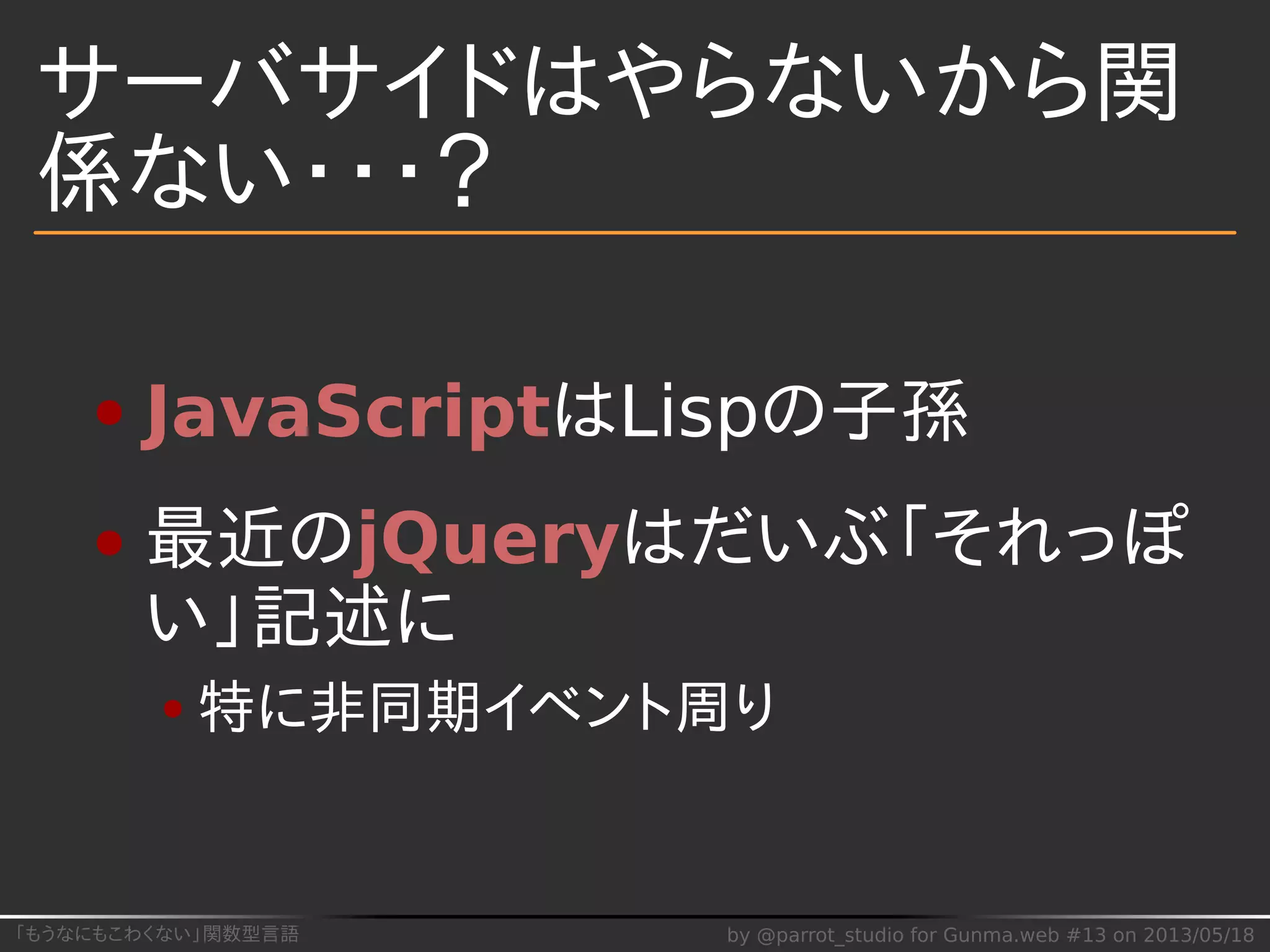 「もうなにもこわくない」関数型言語 by @parrot_studio for Gunma.web #13 on 2013/05/18
サーバサイドはやらないから関
係ない・・・？
JavaScriptはLispの子孫
最近のjQueryはだいぶ「それっぽ
い」記述に
特に非同期イベント周り
 