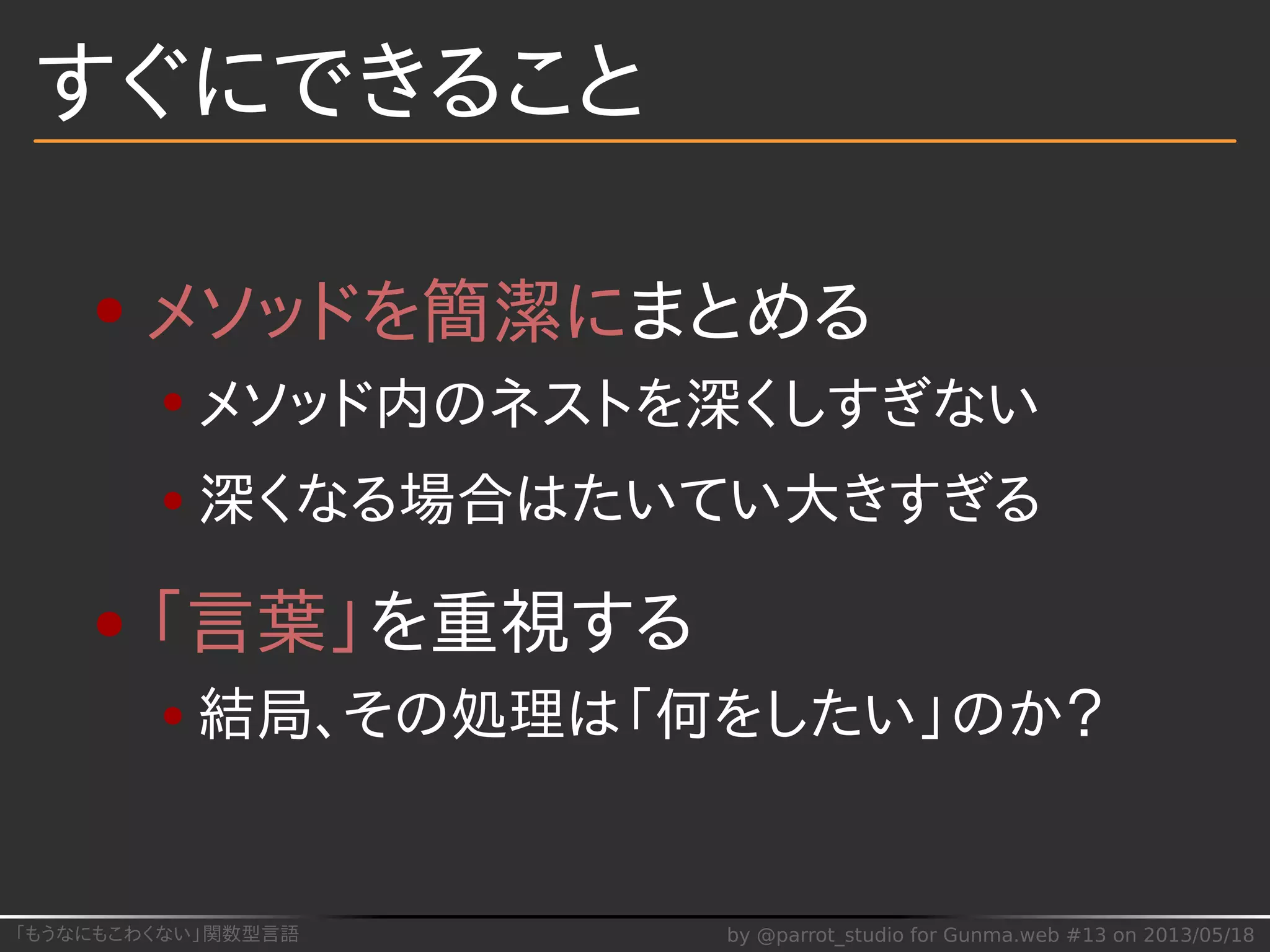 「もうなにもこわくない」関数型言語 by @parrot_studio for Gunma.web #13 on 2013/05/18
すぐにできること
メソッドを簡潔にまとめる
メソッド内のネストを深くしすぎない
深くなる場合はたいてい大きすぎる
「言葉」を重視する
結局、その処理は「何をしたい」のか？
 