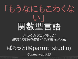 「もうなにもこわくない」関数型言語 by @parrot_studio for Gunma.web #13 on 2013/05/18
「もうなにもこわくな
い」
関数型言語
ふつうのプログラマが
関数型言語を知るべき理由・reload
ぱろっと(@parrot_studio)
Gunma.web #13
 