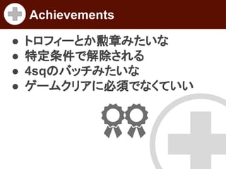 Achievements
●
●
●
●

トロフィーとか勲章みたいな
特定条件で解除される
4sqのバッチみたいな
ゲームクリアに必須でなくていい

 