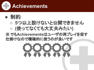 Achievements
● 制約
○ 5つ以上設けないと公開できません
○ (使ってなくても大丈夫みたい)
※ でもAchievementsはユーザの再プレイを促す
仕掛けなので積極的に使うのが良いです

 