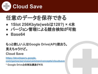 Cloud Save
任意のデータを保存できる
● 1Slot 256Kbyte(webは128?) × 4本
● バージョン管理による競合検知が可能
● Base64
もっと欲しい人はGoogle Drive(API)使おう。
見えちゃうけど。
Cloud Save
https://developers.google.
com/games/services/common/concepts/cloudsave
* Google Driveとの対比表ありマス

 