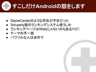 すこしだけAndroidの話をします
●
●
●
●
●

GameCenterのような存在が不在だった
3rd-party製のランキングシステム使うしか
ランキングページはWeb(じゃないのもあるけど）
テーマの不一致
パワフルな人は自作で

 