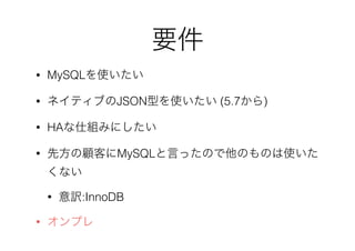 要件
• MySQLを使いたい
• ネイティブのJSON型を使いたい (5.7から)
• HAな仕組みにしたい
• 先方の顧客にMySQLと言ったので他のものは使いた
くない
• 意訳:InnoDB
• オンプレ
 