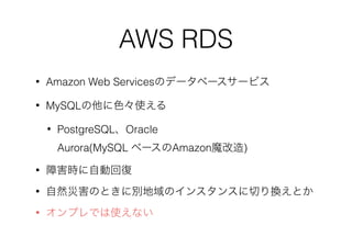 AWS RDS
• Amazon Web Servicesのデータベースサービス
• MySQLの他に色々使える
• PostgreSQL、Oracle 
Aurora(MySQL ベースのAmazon魔改造)
• 障害時に自動回復
• 自然災害のときに別地域のインスタンスに切り換えとか
• オンプレでは使えない
 