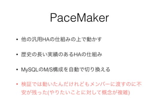 PaceMaker
• 他の汎用HAの仕組みの上で動かす
• 歴史の長い実績のあるHAの仕組み
• MySQLのM/S構成を自動で切り換える
• 検証では動いたんだけれどもメンバーに渡すのに不
安が残った(やりたいことに対して概念が複雑)
 