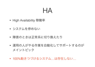 HA
• High Availability 稼働率
• システムを停めない
• 障害のときは正常系に切り換えたり
• 運用の人がやる作業を自動化してサポートするのが
メイントピック
• 100%動きつづけるシステム…は存在しない…
 