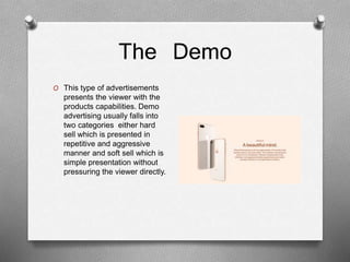 The Demo
O This type of advertisements
presents the viewer with the
products capabilities. Demo
advertising usually falls into
two categories either hard
sell which is presented in
repetitive and aggressive
manner and soft sell which is
simple presentation without
pressuring the viewer directly.
 
