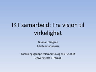 IKT samarbeid: Fra visjon til virkelighet Gunnar Ellingsen Førsteamanuensis Forskningsgruppe telemedisin og eHelse, IKM Universitetet i Tromsø 