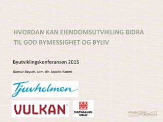 Byutviklingskonferansen 2015
Gunnar Bøyum, adm. dir. Aspelin Ramm
HVORDAN KAN EIENDOMSUTVIKLING BIDRA
TIL GOD BYMESSIGHET OG BYLIV
 