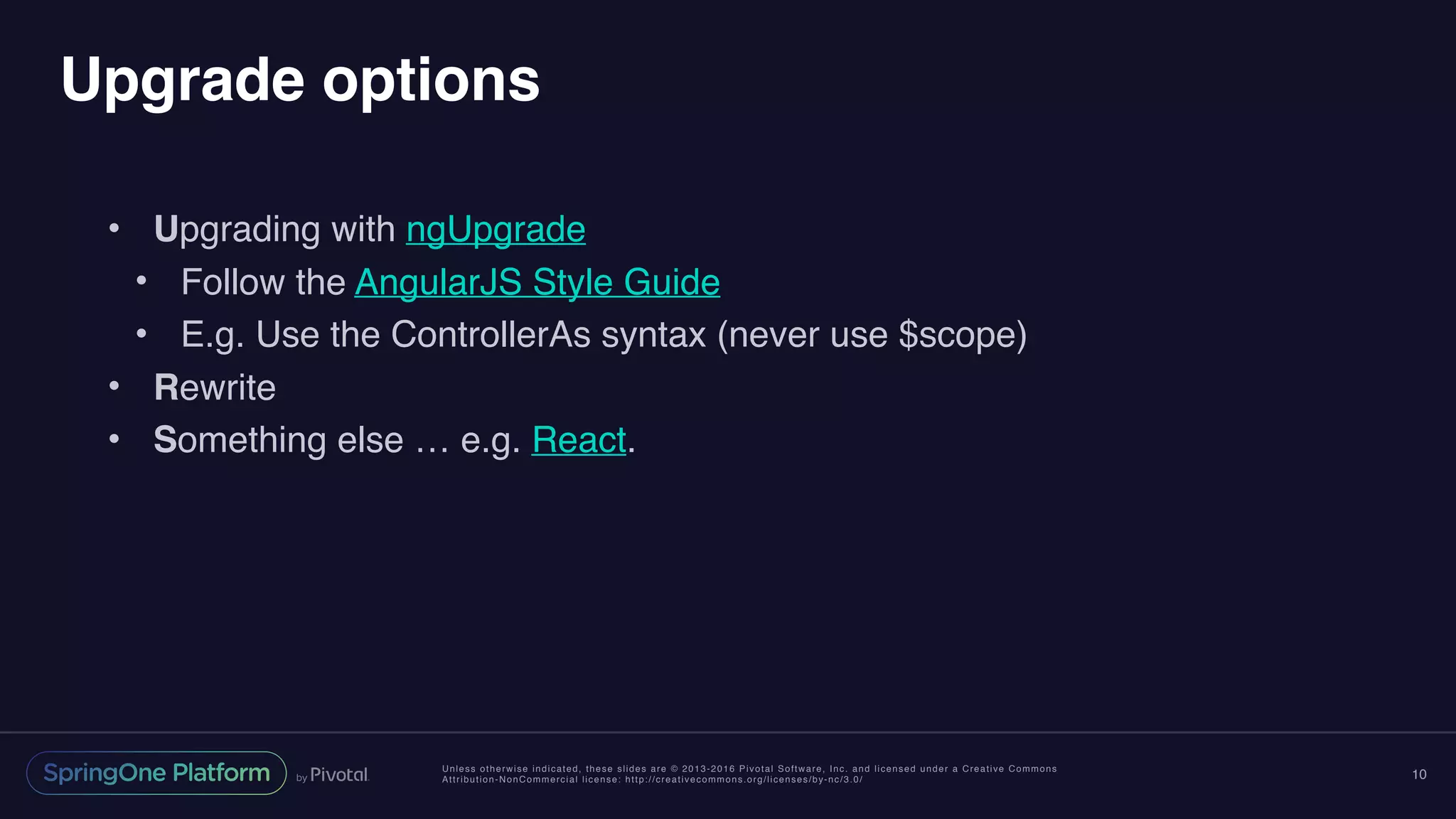 Unless otherwise indicated, these slides are © 2013-2016 Pivotal Software, Inc. and licensed under a Creative Commons
Attribution-NonCommercial license: http://creativecommons.org/licenses/by-nc/3.0/
Upgrade options
• Upgrading with ngUpgrade
• Follow the AngularJS Style Guide
• E.g. Use the ControllerAs syntax (never use $scope)
• Rewrite
• Something else … e.g. React.
10
 