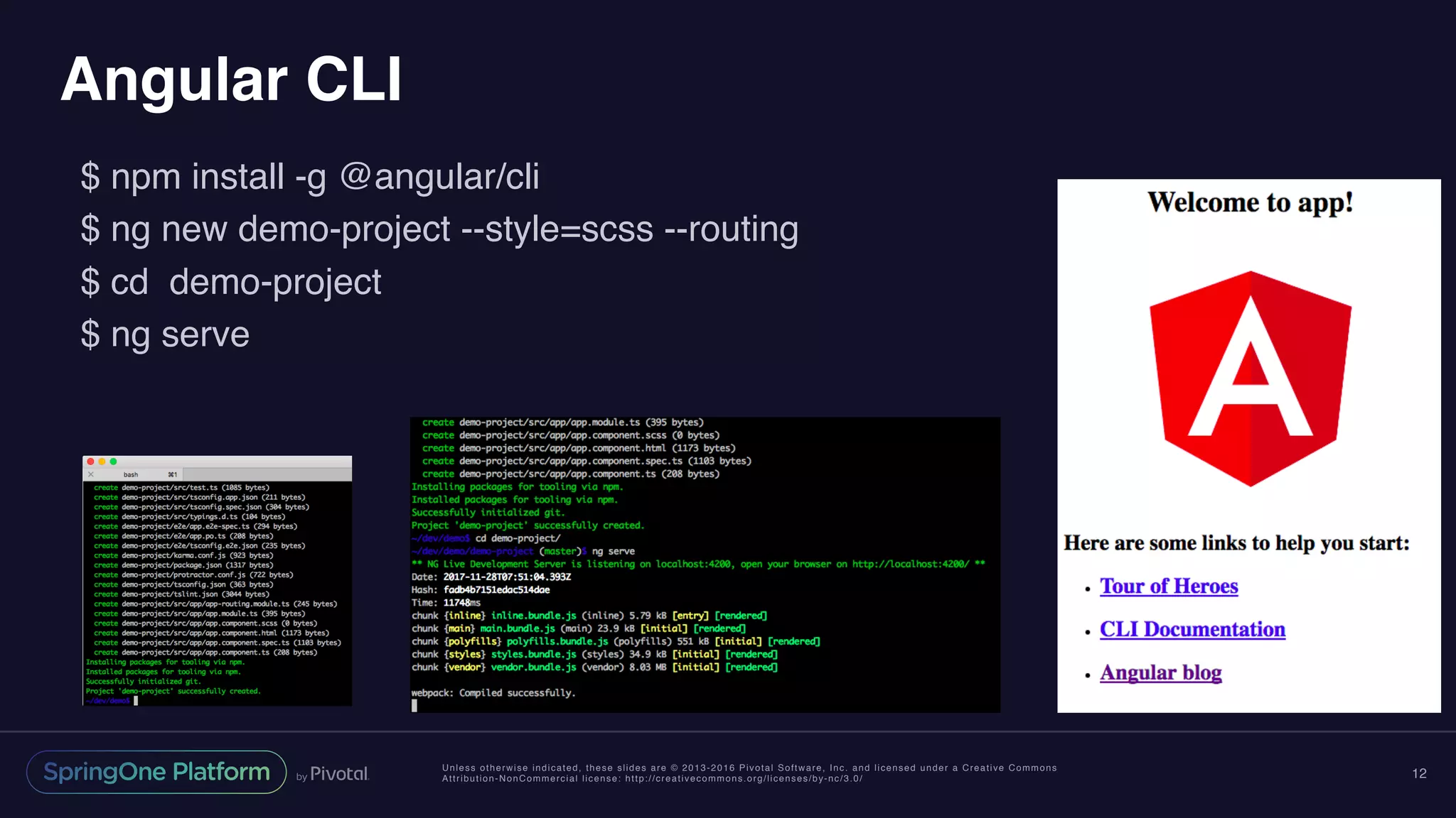 Unless otherwise indicated, these slides are © 2013-2016 Pivotal Software, Inc. and licensed under a Creative Commons
Attribution-NonCommercial license: http://creativecommons.org/licenses/by-nc/3.0/
Angular CLI
$ npm install -g @angular/cli
$ ng new demo-project --style=scss --routing
$ cd demo-project
$ ng serve
12
 