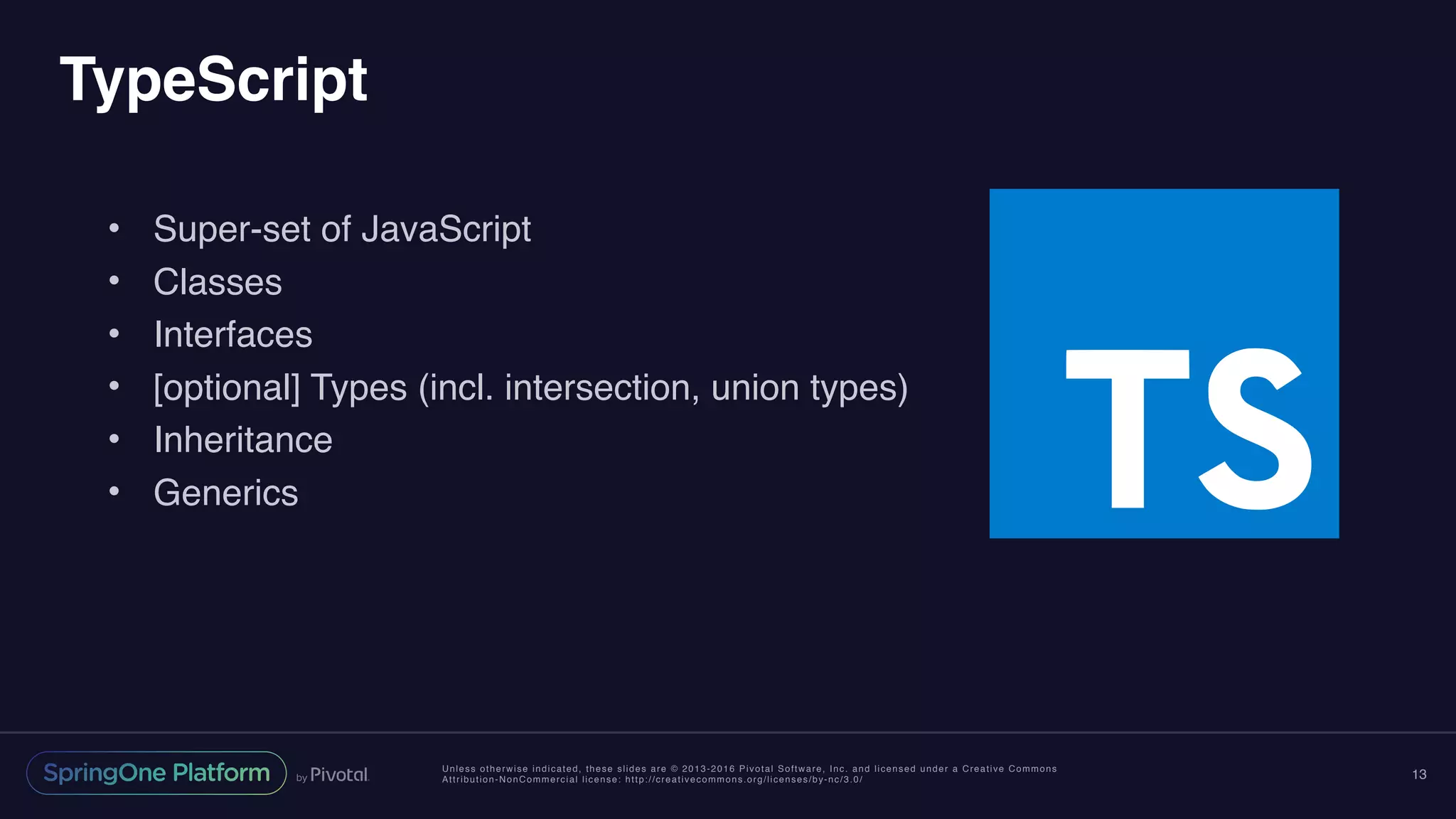Unless otherwise indicated, these slides are © 2013-2016 Pivotal Software, Inc. and licensed under a Creative Commons
Attribution-NonCommercial license: http://creativecommons.org/licenses/by-nc/3.0/
TypeScript
• Super-set of JavaScript
• Classes
• Interfaces
• [optional] Types (incl. intersection, union types)
• Inheritance
• Generics
13
 