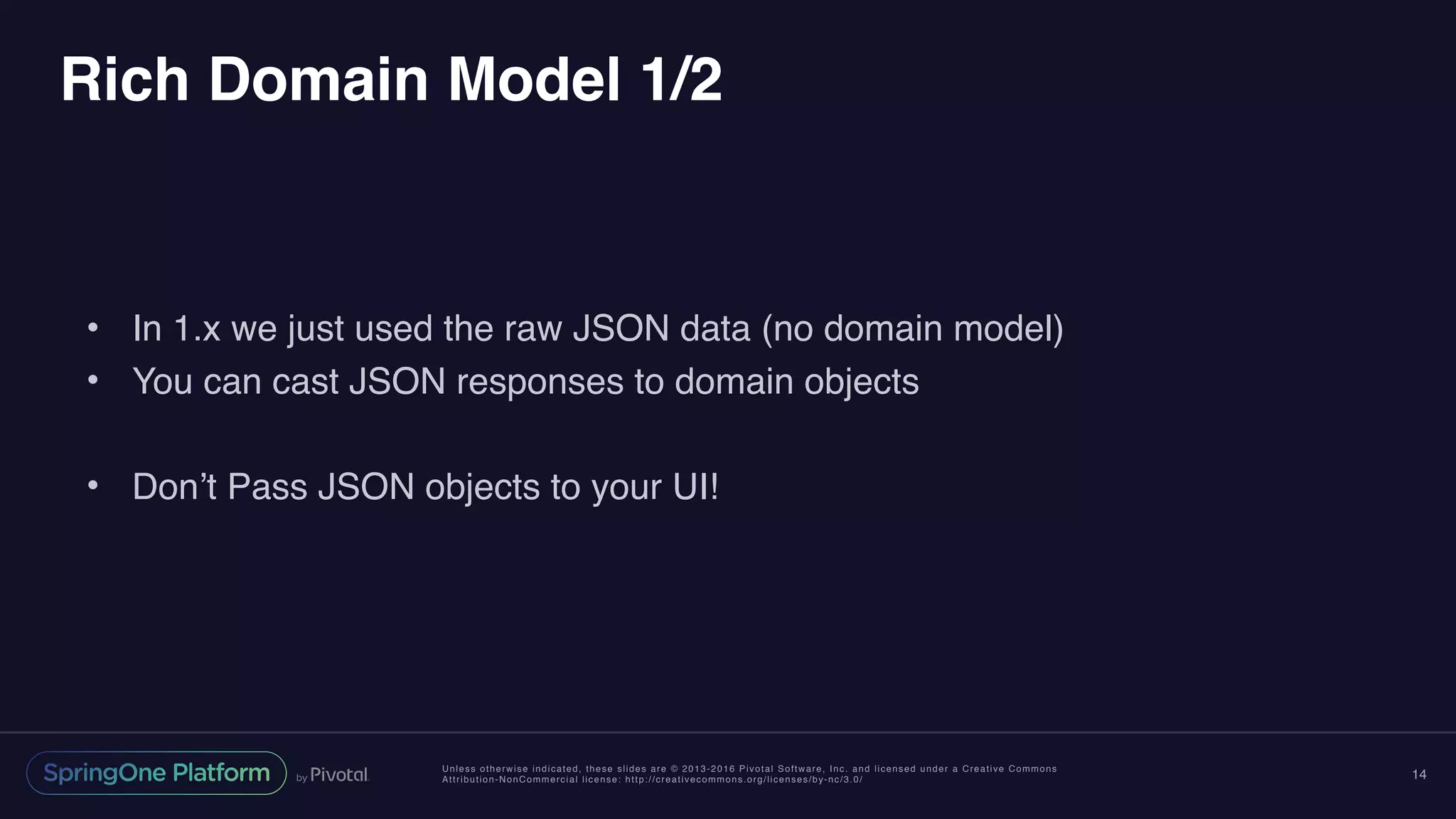 Unless otherwise indicated, these slides are © 2013-2016 Pivotal Software, Inc. and licensed under a Creative Commons
Attribution-NonCommercial license: http://creativecommons.org/licenses/by-nc/3.0/
Rich Domain Model 1/2
• In 1.x we just used the raw JSON data (no domain model)
• You can cast JSON responses to domain objects
• Don’t Pass JSON objects to your UI!
14
 