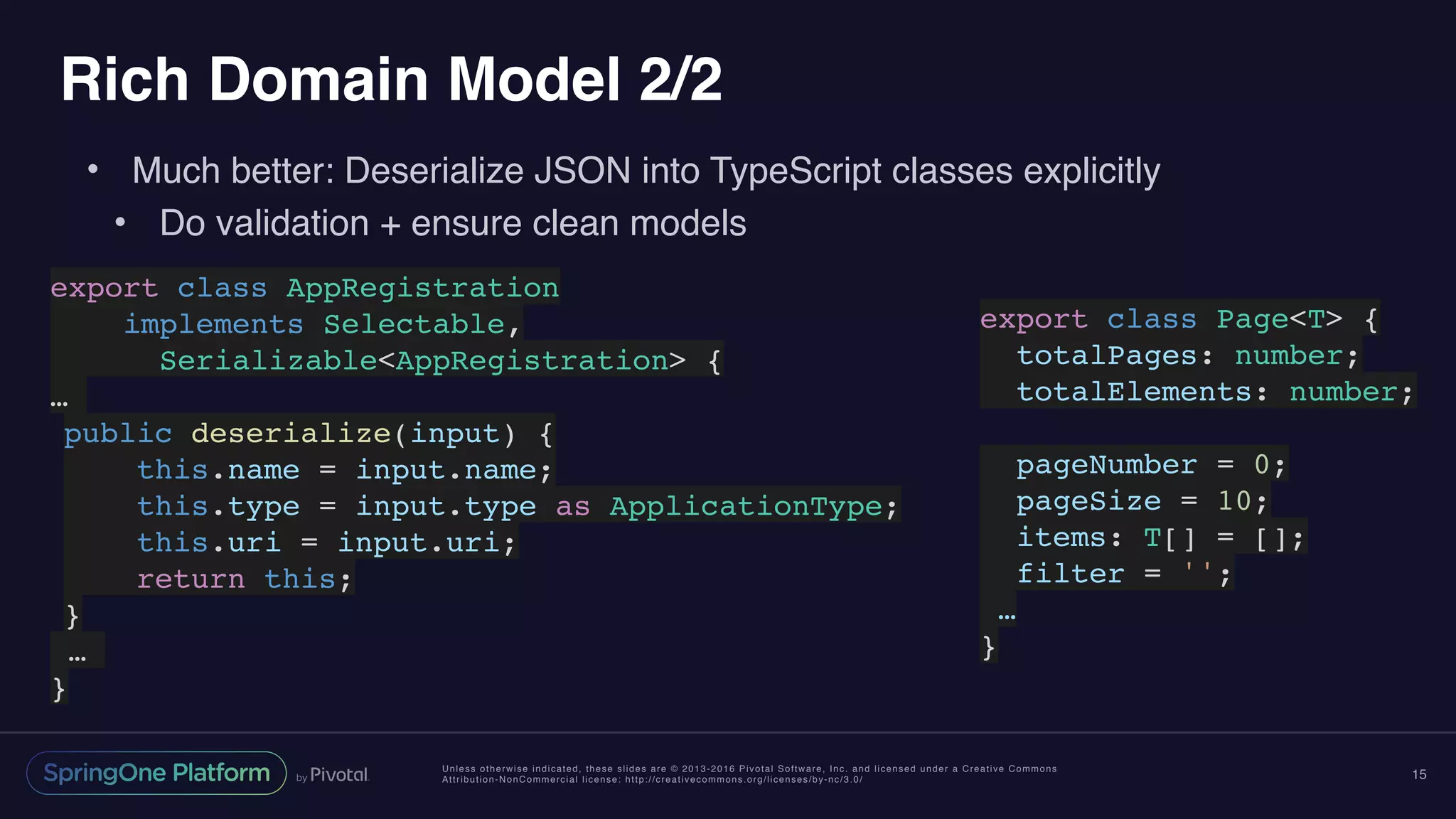 Unless otherwise indicated, these slides are © 2013-2016 Pivotal Software, Inc. and licensed under a Creative Commons
Attribution-NonCommercial license: http://creativecommons.org/licenses/by-nc/3.0/
Rich Domain Model 2/2
• Much better: Deserialize JSON into TypeScript classes explicitly
• Do validation + ensure clean models
15
export class AppRegistration
implements Selectable,
Serializable<AppRegistration> {
…
public deserialize(input) {
this.name = input.name;
this.type = input.type as ApplicationType;
this.uri = input.uri;
return this;
}
…
}
export class Page<T> {
totalPages: number;
totalElements: number;
pageNumber = 0;
pageSize = 10;
items: T[] = [];
filter = '';
…
}
 