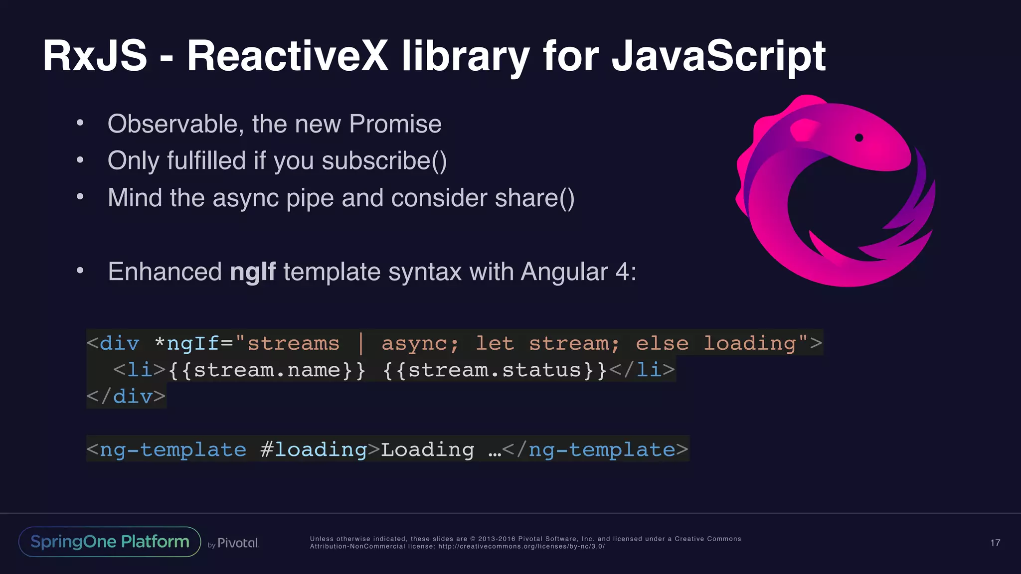Unless otherwise indicated, these slides are © 2013-2016 Pivotal Software, Inc. and licensed under a Creative Commons
Attribution-NonCommercial license: http://creativecommons.org/licenses/by-nc/3.0/
RxJS - ReactiveX library for JavaScript
• Observable, the new Promise
• Only fulfilled if you subscribe()
• Mind the async pipe and consider share()
• Enhanced ngIf template syntax with Angular 4:
17
<div *ngIf="streams | async; let stream; else loading">
<li>{{stream.name}} {{stream.status}}</li>
</div>
<ng-template #loading>Loading …</ng-template>
 