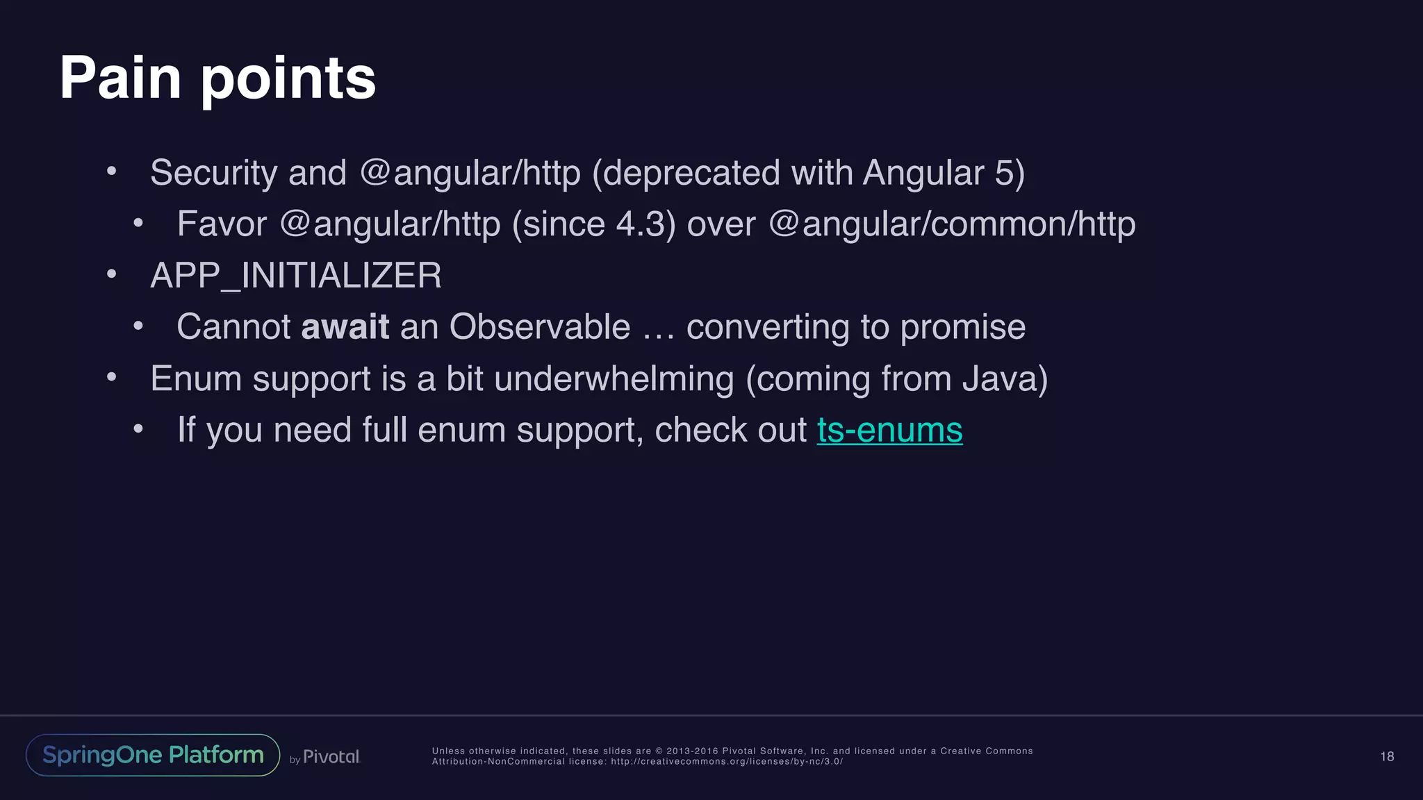 Unless otherwise indicated, these slides are © 2013-2016 Pivotal Software, Inc. and licensed under a Creative Commons
Attribution-NonCommercial license: http://creativecommons.org/licenses/by-nc/3.0/
Pain points
• Security and @angular/http (deprecated with Angular 5)
• Favor @angular/http (since 4.3) over @angular/common/http
• APP_INITIALIZER
• Cannot await an Observable … converting to promise
• Enum support is a bit underwhelming (coming from Java)
• If you need full enum support, check out ts-enums
18
 