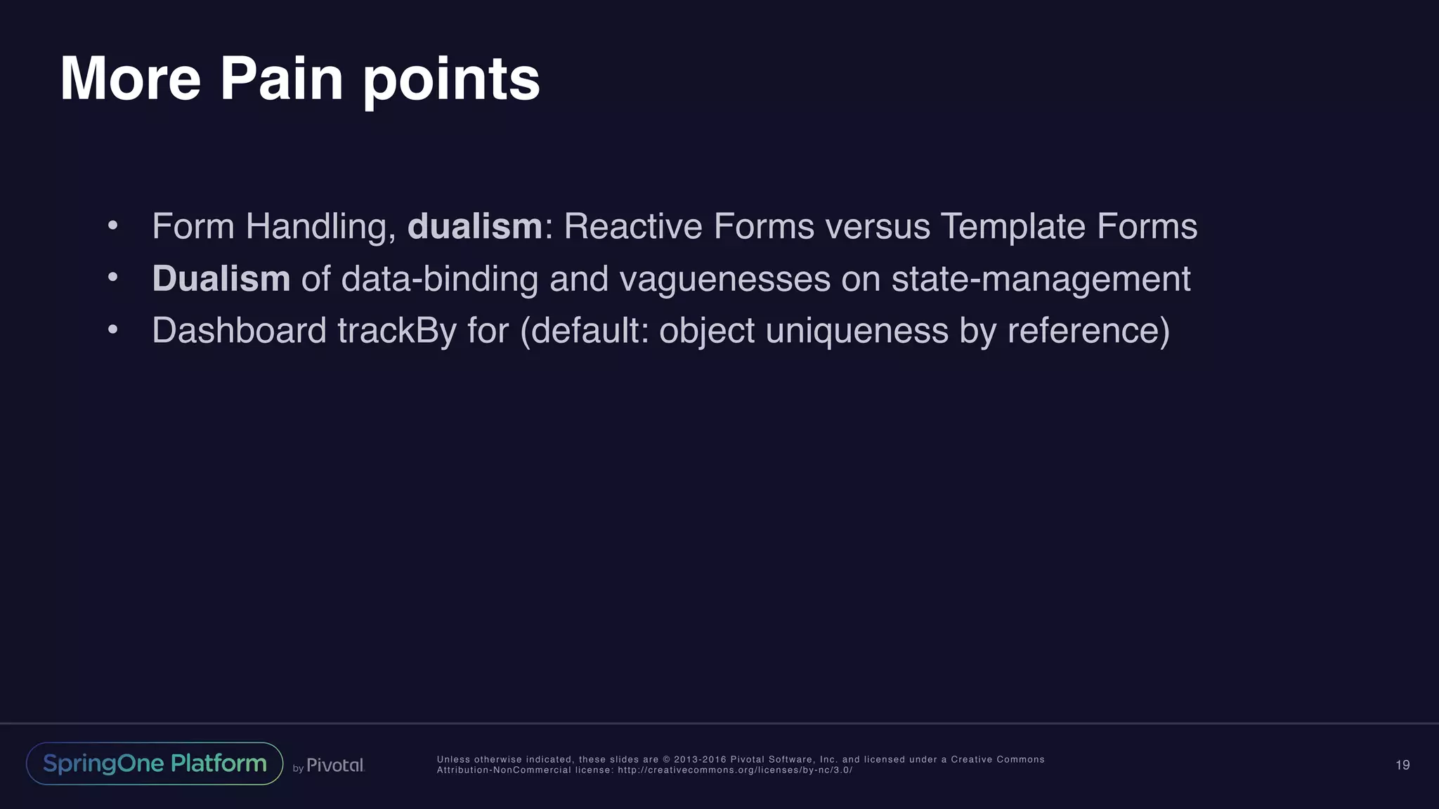 Unless otherwise indicated, these slides are © 2013-2016 Pivotal Software, Inc. and licensed under a Creative Commons
Attribution-NonCommercial license: http://creativecommons.org/licenses/by-nc/3.0/
More Pain points
• Form Handling, dualism: Reactive Forms versus Template Forms
• Dualism of data-binding and vaguenesses on state-management
• Dashboard trackBy for (default: object uniqueness by reference)
19
 