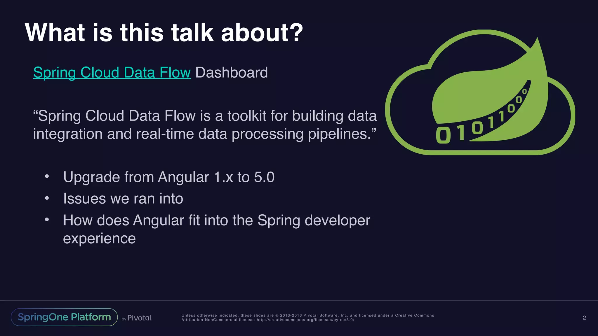 Unless otherwise indicated, these slides are © 2013-2016 Pivotal Software, Inc. and licensed under a Creative Commons
Attribution-NonCommercial license: http://creativecommons.org/licenses/by-nc/3.0/
What is this talk about?
Spring Cloud Data Flow Dashboard
“Spring Cloud Data Flow is a toolkit for building data
integration and real-time data processing pipelines.”
• Upgrade from Angular 1.x to 5.0
• Issues we ran into
• How does Angular fit into the Spring developer
experience
2
 