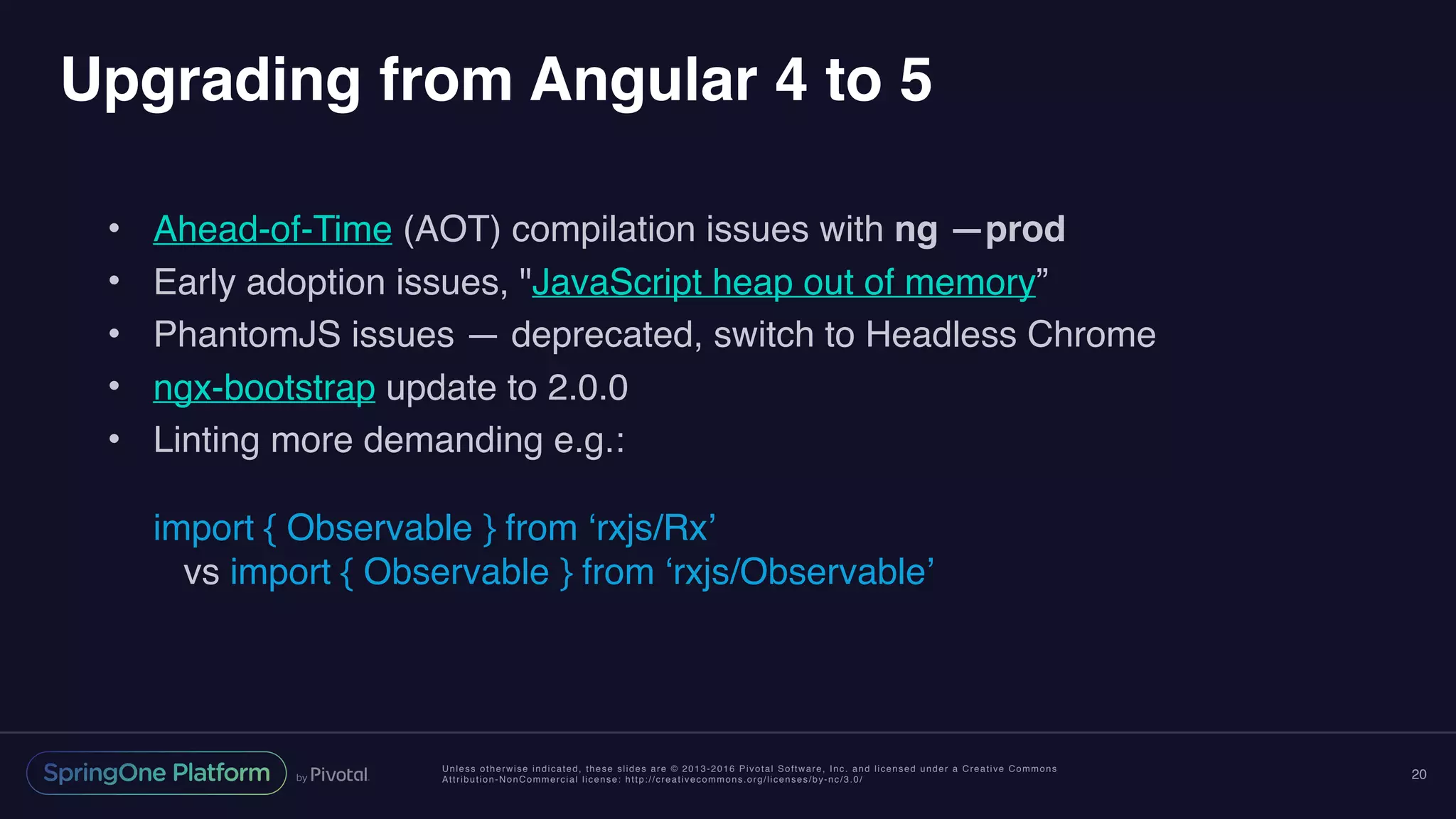 Unless otherwise indicated, these slides are © 2013-2016 Pivotal Software, Inc. and licensed under a Creative Commons
Attribution-NonCommercial license: http://creativecommons.org/licenses/by-nc/3.0/
Upgrading from Angular 4 to 5
• Ahead-of-Time (AOT) compilation issues with ng —prod
• Early adoption issues, "JavaScript heap out of memory”
• PhantomJS issues — deprecated, switch to Headless Chrome
• ngx-bootstrap update to 2.0.0
• Linting more demanding e.g.: 
 
import { Observable } from ‘rxjs/Rx’ 
vs import { Observable } from ‘rxjs/Observable’
20
 