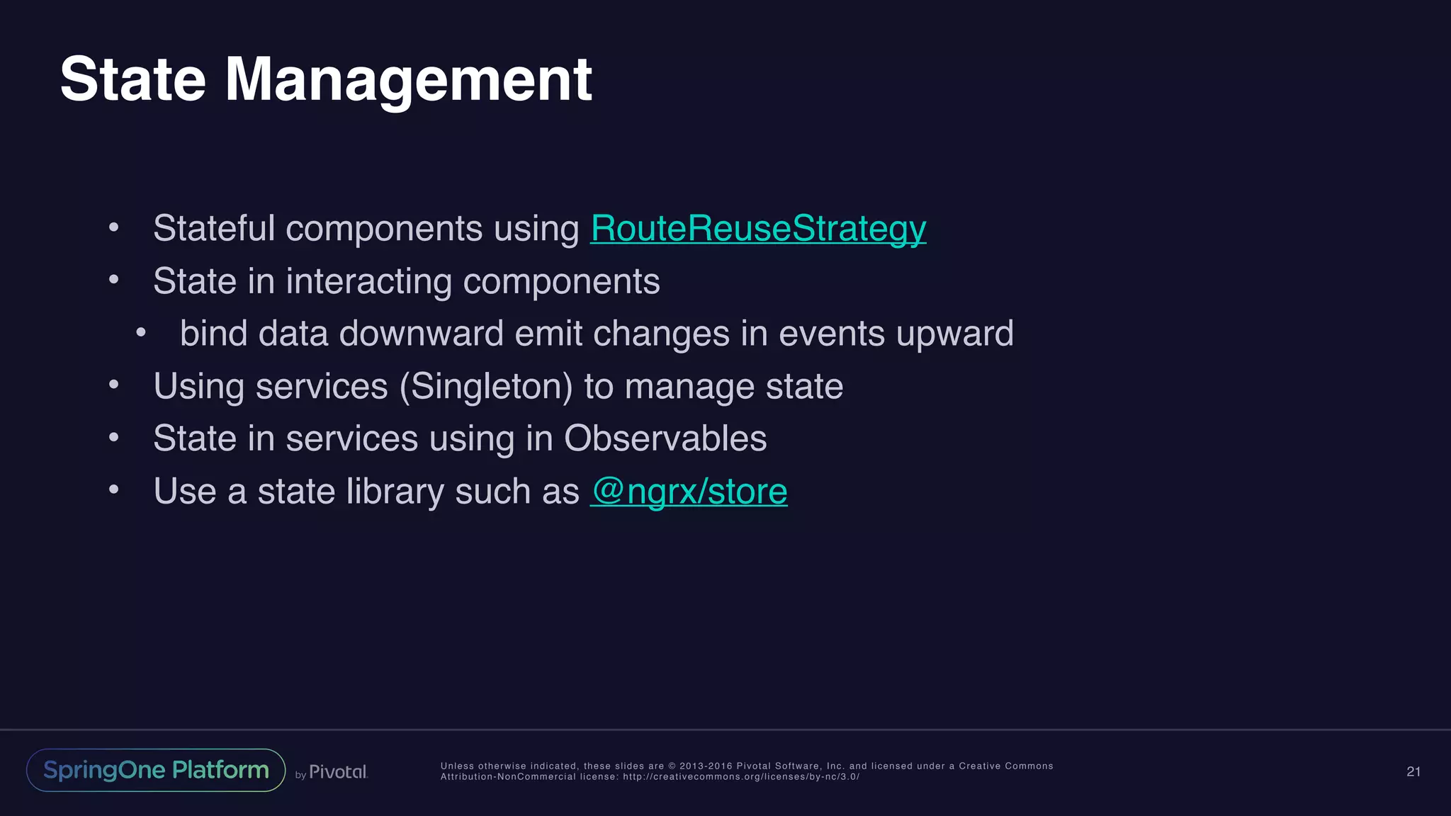 Unless otherwise indicated, these slides are © 2013-2016 Pivotal Software, Inc. and licensed under a Creative Commons
Attribution-NonCommercial license: http://creativecommons.org/licenses/by-nc/3.0/
State Management
• Stateful components using RouteReuseStrategy
• State in interacting components
• bind data downward emit changes in events upward
• Using services (Singleton) to manage state
• State in services using in Observables
• Use a state library such as @ngrx/store
21
 