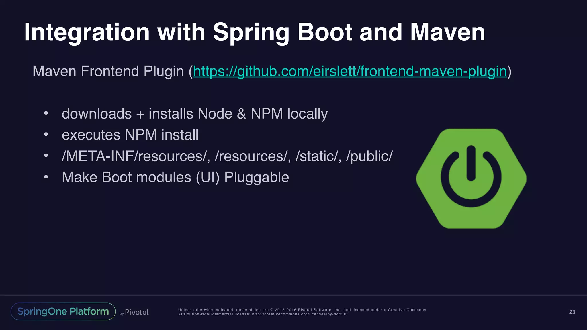 Unless otherwise indicated, these slides are © 2013-2016 Pivotal Software, Inc. and licensed under a Creative Commons
Attribution-NonCommercial license: http://creativecommons.org/licenses/by-nc/3.0/
Integration with Spring Boot and Maven
Maven Frontend Plugin (https://github.com/eirslett/frontend-maven-plugin)
• downloads + installs Node & NPM locally
• executes NPM install
• /META-INF/resources/, /resources/, /static/, /public/
• Make Boot modules (UI) Pluggable
23
 