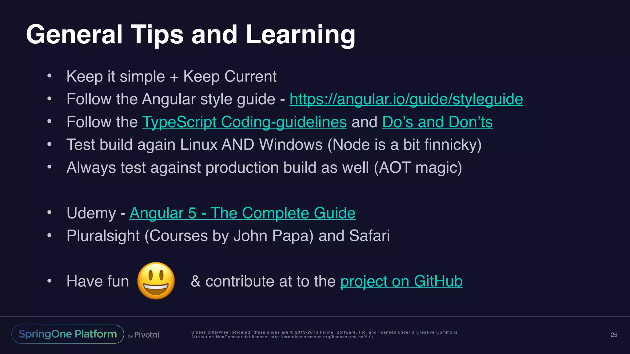 Unless otherwise indicated, these slides are © 2013-2016 Pivotal Software, Inc. and licensed under a Creative Commons
Attribution-NonCommercial license: http://creativecommons.org/licenses/by-nc/3.0/
General Tips and Learning
• Keep it simple + Keep Current
• Follow the Angular style guide - https://angular.io/guide/styleguide
• Follow the TypeScript Coding-guidelines and Do’s and Don’ts
• Test build again Linux AND Windows (Node is a bit finnicky)
• Always test against production build as well (AOT magic)
• Udemy - Angular 5 - The Complete Guide
• Pluralsight (Courses by John Papa) and Safari
• Have fun & contribute at to the project on GitHub
25
😃
 