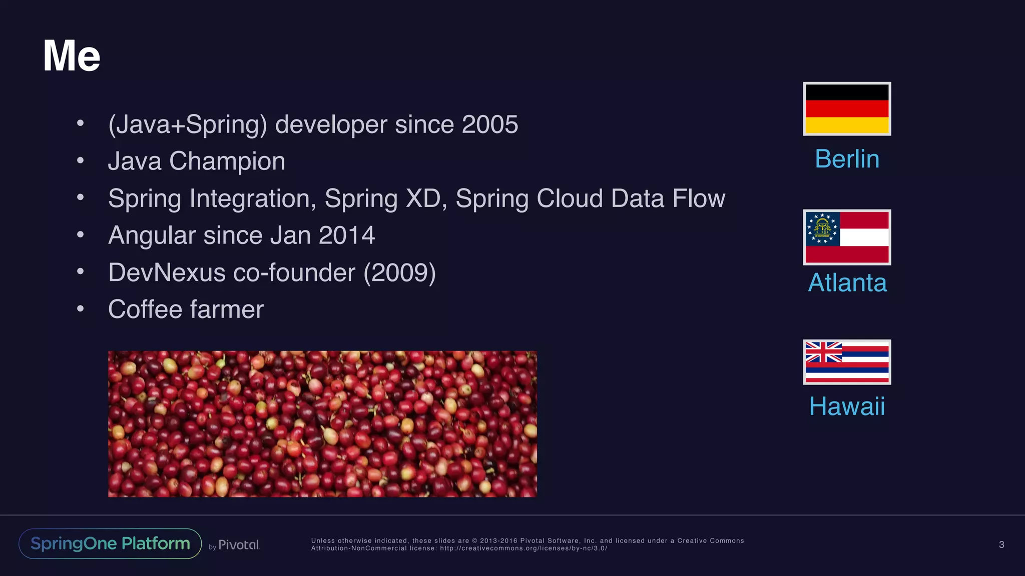 Unless otherwise indicated, these slides are © 2013-2016 Pivotal Software, Inc. and licensed under a Creative Commons
Attribution-NonCommercial license: http://creativecommons.org/licenses/by-nc/3.0/
Me
• (Java+Spring) developer since 2005
• Java Champion
• Spring Integration, Spring XD, Spring Cloud Data Flow
• Angular since Jan 2014
• DevNexus co-founder (2009)
• Coffee farmer
3
Berlin
Atlanta
Hawaii
 