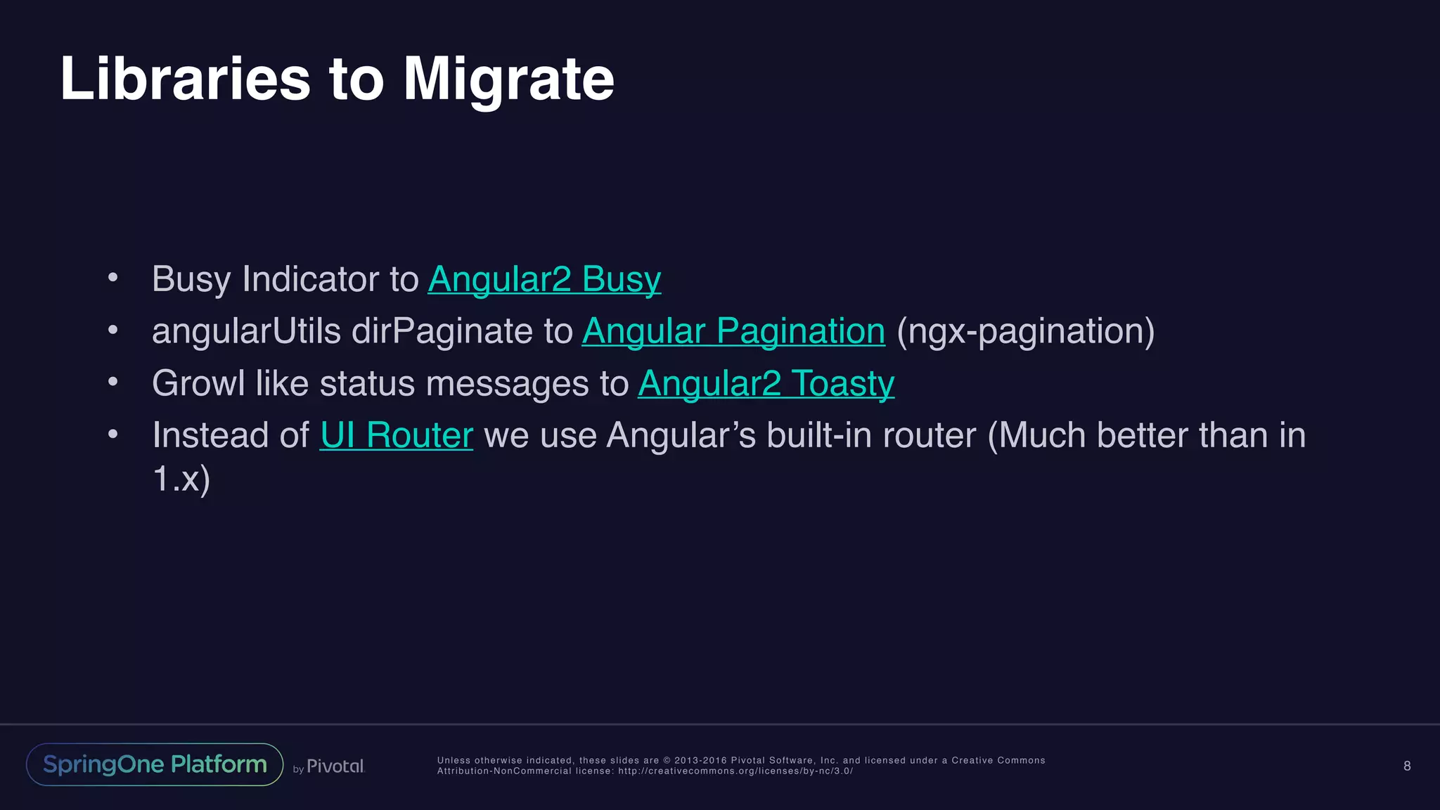 Unless otherwise indicated, these slides are © 2013-2016 Pivotal Software, Inc. and licensed under a Creative Commons
Attribution-NonCommercial license: http://creativecommons.org/licenses/by-nc/3.0/
Libraries to Migrate
• Busy Indicator to Angular2 Busy
• angularUtils dirPaginate to Angular Pagination (ngx-pagination)
• Growl like status messages to Angular2 Toasty
• Instead of UI Router we use Angular’s built-in router (Much better than in
1.x)
8
 