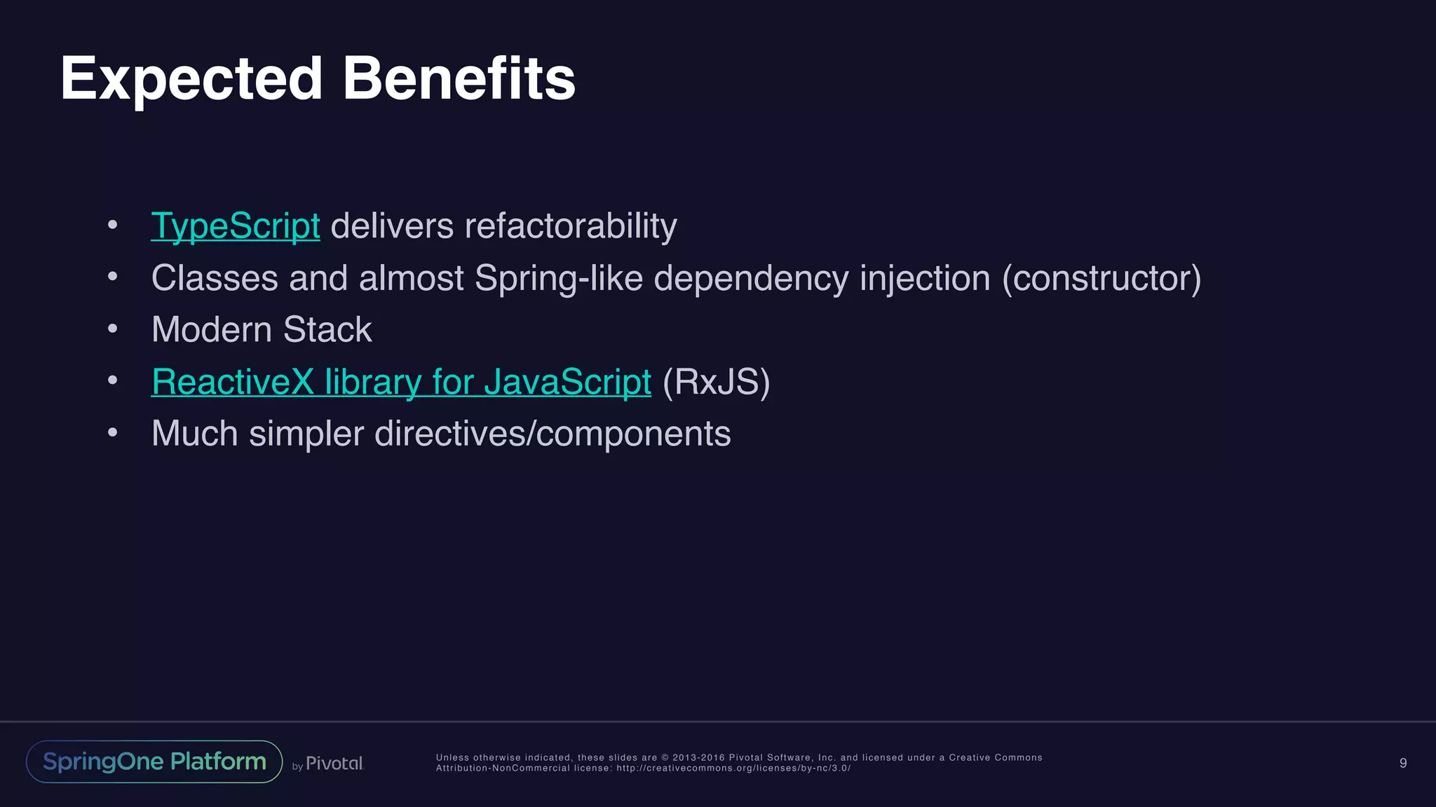 Unless otherwise indicated, these slides are © 2013-2016 Pivotal Software, Inc. and licensed under a Creative Commons
Attribution-NonCommercial license: http://creativecommons.org/licenses/by-nc/3.0/
Expected Benefits
• TypeScript delivers refactorability
• Classes and almost Spring-like dependency injection (constructor)
• Modern Stack
• ReactiveX library for JavaScript (RxJS)
• Much simpler directives/components
9
 