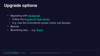 Unless otherwise indicated, these slides are © 2013-2016 Pivotal Software, Inc. and licensed under a Creative Commons
Attribution-NonCommercial license: http://creativecommons.org/licenses/by-nc/3.0/
Upgrade options
• Upgrading with ngUpgrade
• Follow the AngularJS Style Guide
• E.g. Use the ControllerAs syntax (never use $scope)
• Rewrite
• Something else … e.g. React.
10
 