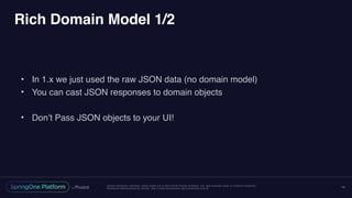 Unless otherwise indicated, these slides are © 2013-2016 Pivotal Software, Inc. and licensed under a Creative Commons
Attribution-NonCommercial license: http://creativecommons.org/licenses/by-nc/3.0/
Rich Domain Model 1/2
• In 1.x we just used the raw JSON data (no domain model)
• You can cast JSON responses to domain objects
• Don’t Pass JSON objects to your UI!
14
 