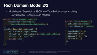Unless otherwise indicated, these slides are © 2013-2016 Pivotal Software, Inc. and licensed under a Creative Commons
Attribution-NonCommercial license: http://creativecommons.org/licenses/by-nc/3.0/
Rich Domain Model 2/2
• Much better: Deserialize JSON into TypeScript classes explicitly
• Do validation + ensure clean models
15
export class AppRegistration
implements Selectable,
Serializable<AppRegistration> {
…
public deserialize(input) {
this.name = input.name;
this.type = input.type as ApplicationType;
this.uri = input.uri;
return this;
}
…
}
export class Page<T> {
totalPages: number;
totalElements: number;
pageNumber = 0;
pageSize = 10;
items: T[] = [];
filter = '';
…
}
 