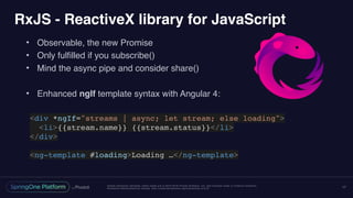 Unless otherwise indicated, these slides are © 2013-2016 Pivotal Software, Inc. and licensed under a Creative Commons
Attribution-NonCommercial license: http://creativecommons.org/licenses/by-nc/3.0/
RxJS - ReactiveX library for JavaScript
• Observable, the new Promise
• Only fulfilled if you subscribe()
• Mind the async pipe and consider share()
• Enhanced ngIf template syntax with Angular 4:
17
<div *ngIf="streams | async; let stream; else loading">
<li>{{stream.name}} {{stream.status}}</li>
</div>
<ng-template #loading>Loading …</ng-template>
 