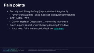 Unless otherwise indicated, these slides are © 2013-2016 Pivotal Software, Inc. and licensed under a Creative Commons
Attribution-NonCommercial license: http://creativecommons.org/licenses/by-nc/3.0/
Pain points
• Security and @angular/http (deprecated with Angular 5)
• Favor @angular/http (since 4.3) over @angular/common/http
• APP_INITIALIZER
• Cannot await an Observable … converting to promise
• Enum support is a bit underwhelming (coming from Java)
• If you need full enum support, check out ts-enums
18
 