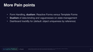 Unless otherwise indicated, these slides are © 2013-2016 Pivotal Software, Inc. and licensed under a Creative Commons
Attribution-NonCommercial license: http://creativecommons.org/licenses/by-nc/3.0/
More Pain points
• Form Handling, dualism: Reactive Forms versus Template Forms
• Dualism of data-binding and vaguenesses on state-management
• Dashboard trackBy for (default: object uniqueness by reference)
19
 
