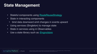 Unless otherwise indicated, these slides are © 2013-2016 Pivotal Software, Inc. and licensed under a Creative Commons
Attribution-NonCommercial license: http://creativecommons.org/licenses/by-nc/3.0/
State Management
• Stateful components using RouteReuseStrategy
• State in interacting components
• bind data downward emit changes in events upward
• Using services (Singleton) to manage state
• State in services using in Observables
• Use a state library such as @ngrx/store
21
 