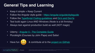 Unless otherwise indicated, these slides are © 2013-2016 Pivotal Software, Inc. and licensed under a Creative Commons
Attribution-NonCommercial license: http://creativecommons.org/licenses/by-nc/3.0/
General Tips and Learning
• Keep it simple + Keep Current
• Follow the Angular style guide - https://angular.io/guide/styleguide
• Follow the TypeScript Coding-guidelines and Do’s and Don’ts
• Test build again Linux AND Windows (Node is a bit finnicky)
• Always test against production build as well (AOT magic)
• Udemy - Angular 5 - The Complete Guide
• Pluralsight (Courses by John Papa) and Safari
• Have fun & contribute at to the project on GitHub
25
😃
 