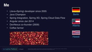 Unless otherwise indicated, these slides are © 2013-2016 Pivotal Software, Inc. and licensed under a Creative Commons
Attribution-NonCommercial license: http://creativecommons.org/licenses/by-nc/3.0/
Me
• (Java+Spring) developer since 2005
• Java Champion
• Spring Integration, Spring XD, Spring Cloud Data Flow
• Angular since Jan 2014
• DevNexus co-founder (2009)
• Coffee farmer
3
Berlin
Atlanta
Hawaii
 