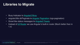 Unless otherwise indicated, these slides are © 2013-2016 Pivotal Software, Inc. and licensed under a Creative Commons
Attribution-NonCommercial license: http://creativecommons.org/licenses/by-nc/3.0/
Libraries to Migrate
• Busy Indicator to Angular2 Busy
• angularUtils dirPaginate to Angular Pagination (ngx-pagination)
• Growl like status messages to Angular2 Toasty
• Instead of UI Router we use Angular’s built-in router (Much better than in
1.x)
8
 