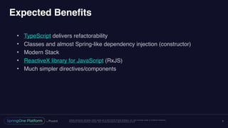 Unless otherwise indicated, these slides are © 2013-2016 Pivotal Software, Inc. and licensed under a Creative Commons
Attribution-NonCommercial license: http://creativecommons.org/licenses/by-nc/3.0/
Expected Benefits
• TypeScript delivers refactorability
• Classes and almost Spring-like dependency injection (constructor)
• Modern Stack
• ReactiveX library for JavaScript (RxJS)
• Much simpler directives/components
9
 