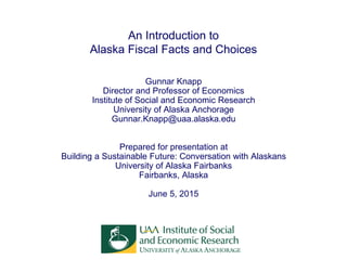 An Introduction to
Alaska Fiscal Facts and Choices
Gunnar Knapp
Director and Professor of Economics
Institute of Social and Economic Research
University of Alaska Anchorage
Gunnar.Knapp@uaa.alaska.edu
Prepared for presentation at
Building a Sustainable Future: Conversation with Alaskans
University of Alaska Fairbanks
Fairbanks, Alaska
June 5, 2015
 