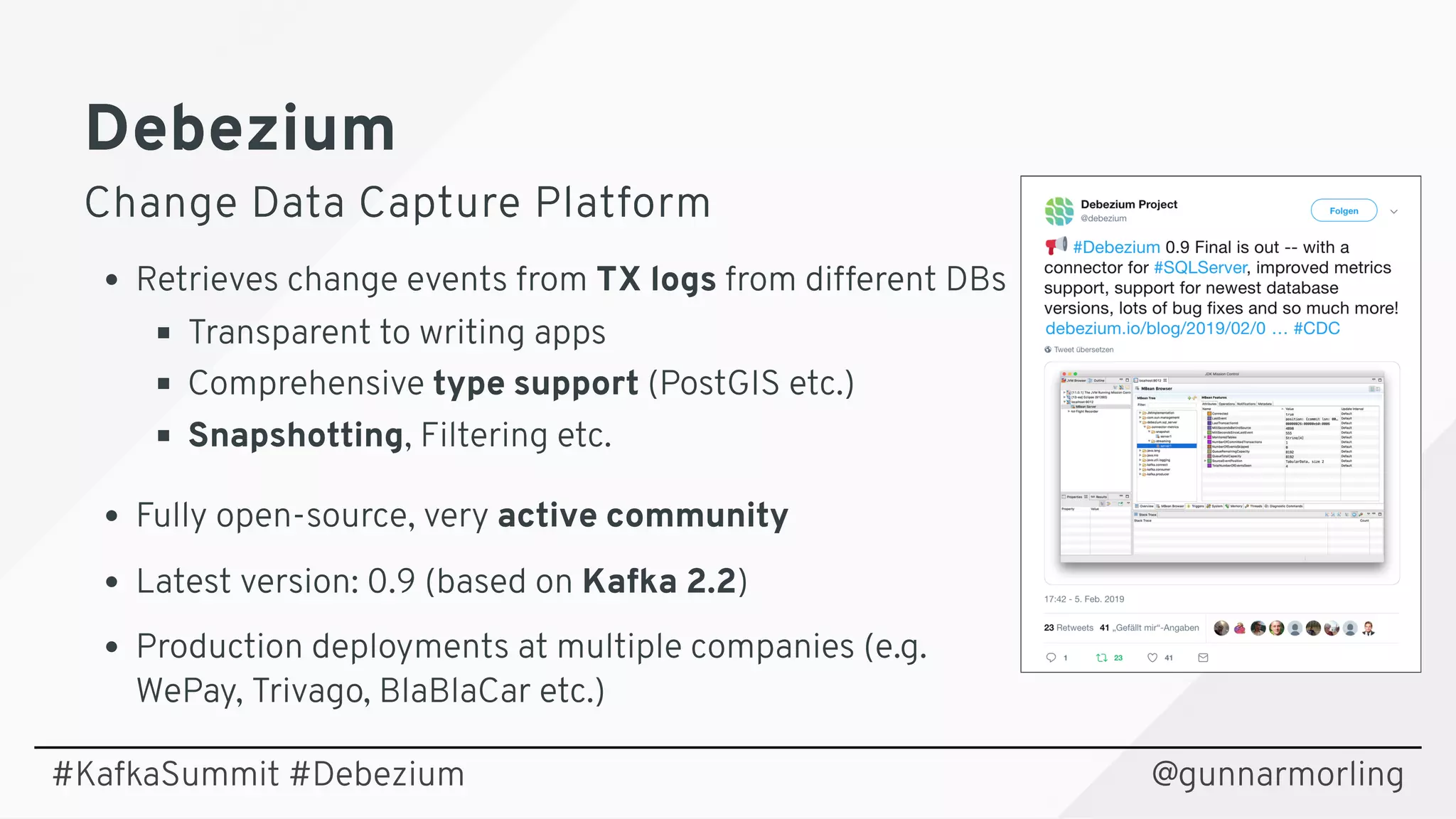 DebeziumDebezium
Change Data Capture PlatformChange Data Capture Platform
Retrieves change events from TX logs from different DBs
Transparent to writing apps
Comprehensive type support (PostGIS etc.)
Snapshotting, Filtering etc.
Fully open-source, very active community
Latest version: 0.9 (based on Kafka 2.2)
Production deployments at multiple companies (e.g. 
WePay, Trivago, BlaBlaCar etc.)
@gunnarmorling#KafkaSummit #Debezium
 