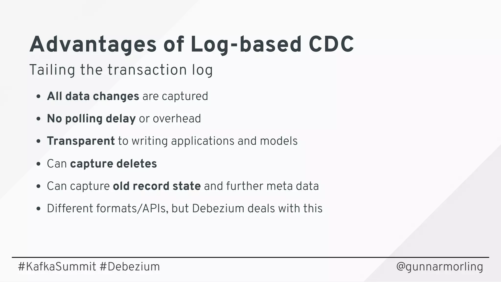 Advantages of Log-based CDCAdvantages of Log-based CDC
Tailing the transaction logTailing the transaction log
All data changes are captured
No polling delay or overhead
Transparent to writing applications and models
Can capture deletes
Can capture old record state and further meta data
Different formats/APIs, but Debezium deals with this
@gunnarmorling#KafkaSummit #Debezium
 
