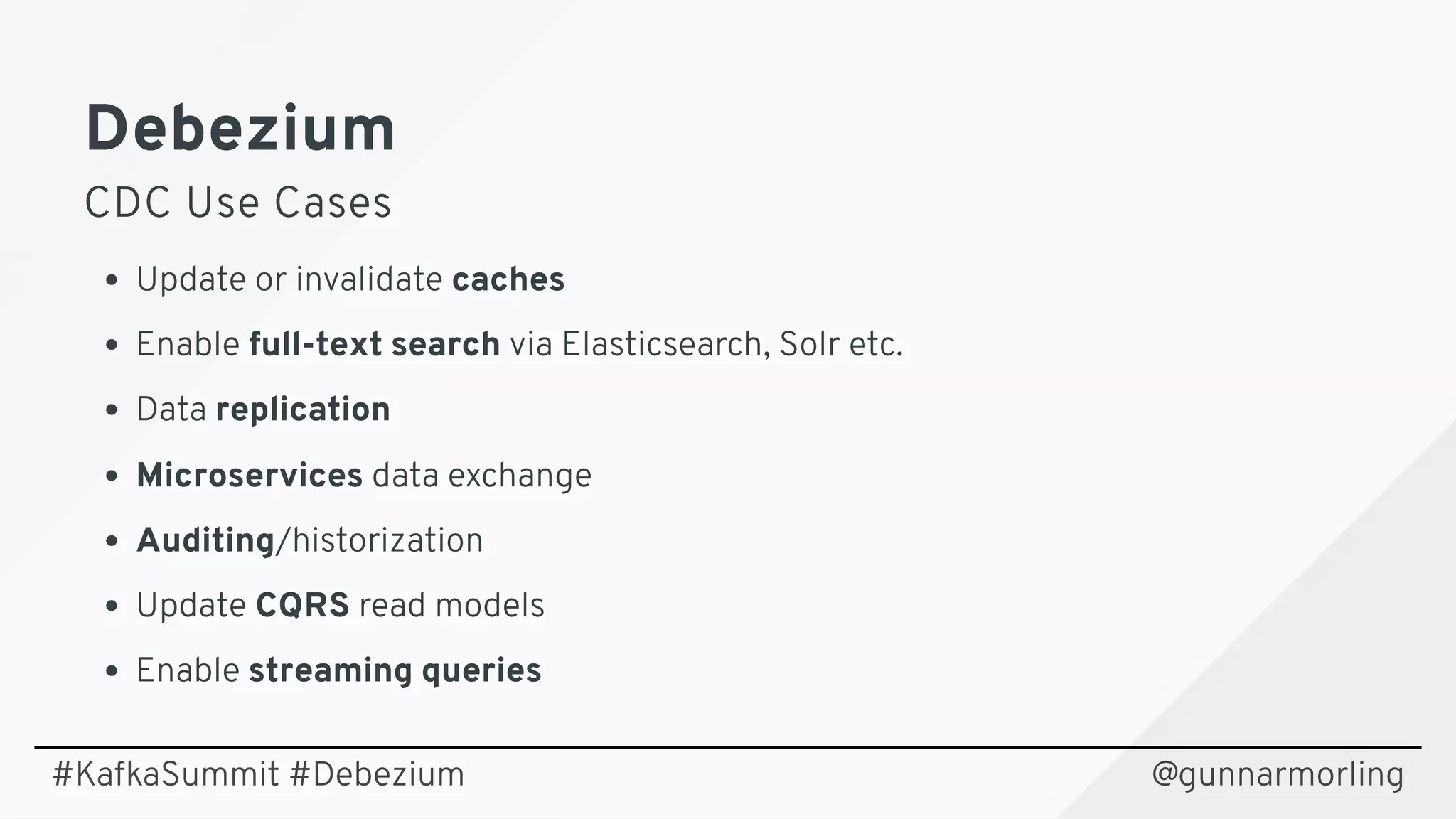 DebeziumDebezium
CDC Use CasesCDC Use Cases
Update or invalidate caches
Enable full-text search via Elasticsearch, Solr etc.
Data replication
Microservices data exchange
Auditing/historization
Update CQRS read models
Enable streaming queries
@gunnarmorling#KafkaSummit #Debezium
 