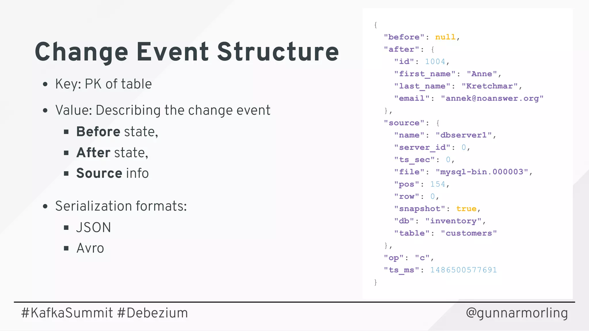 Change Event StructureChange Event Structure
Key: PK of table
Value: Describing the change event
Before state,
After state,
Source info
Serialization formats:
JSON
Avro
{ 
  "before": null, 
  "after": { 
    "id": 1004, 
    "first_name": "Anne", 
    "last_name": "Kretchmar", 
    "email": "annek@noanswer.org" 
  }, 
  "source": { 
    "name": "dbserver1", 
    "server_id": 0, 
    "ts_sec": 0, 
    "file": "mysql­bin.000003", 
    "pos": 154, 
    "row": 0, 
    "snapshot": true, 
    "db": "inventory", 
    "table": "customers" 
  }, 
  "op": "c", 
  "ts_ms": 1486500577691 
} 
@gunnarmorling#KafkaSummit #Debezium
 