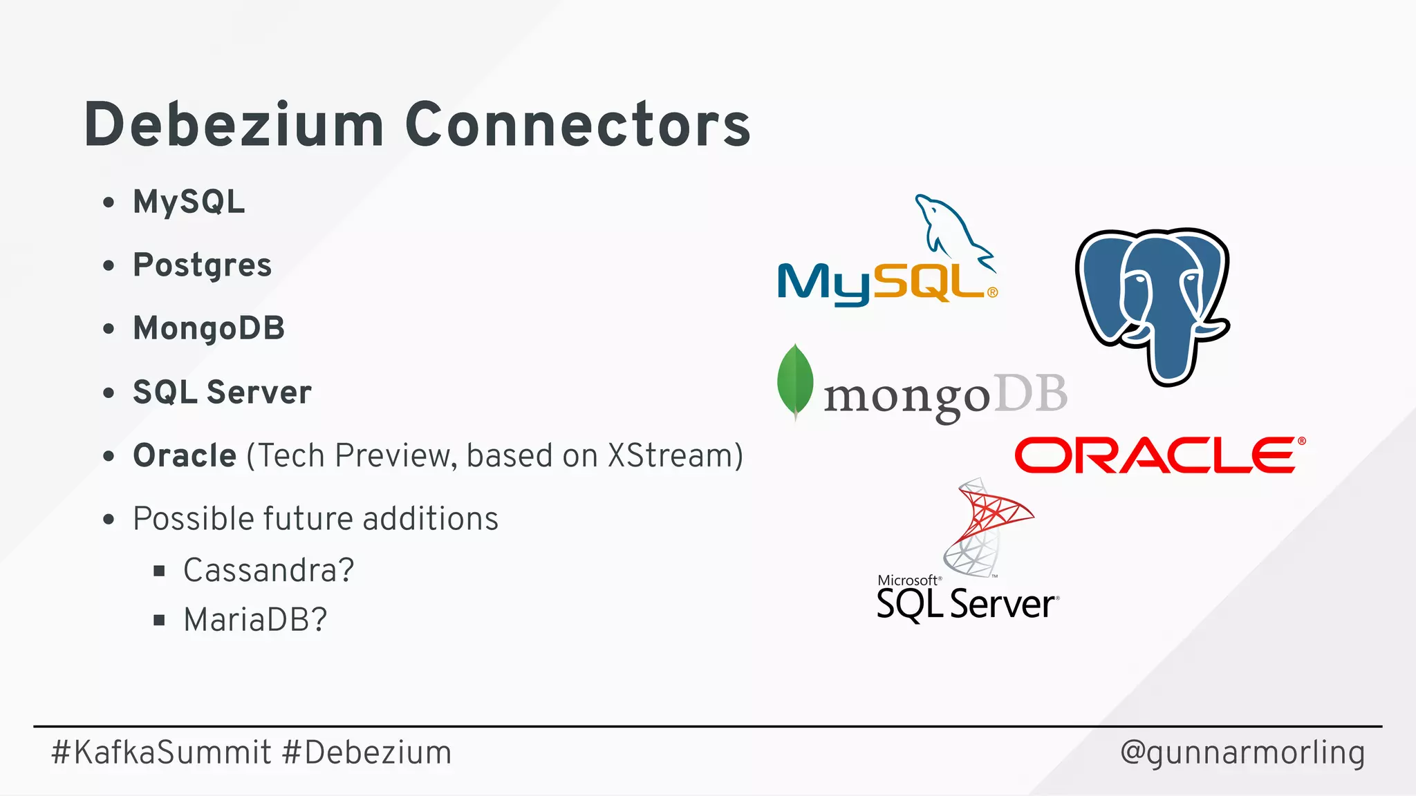Debezium ConnectorsDebezium Connectors
MySQL
Postgres
MongoDB
SQL Server
Oracle (Tech Preview, based on XStream)
Possible future additions
Cassandra?
MariaDB?
@gunnarmorling#KafkaSummit #Debezium
 