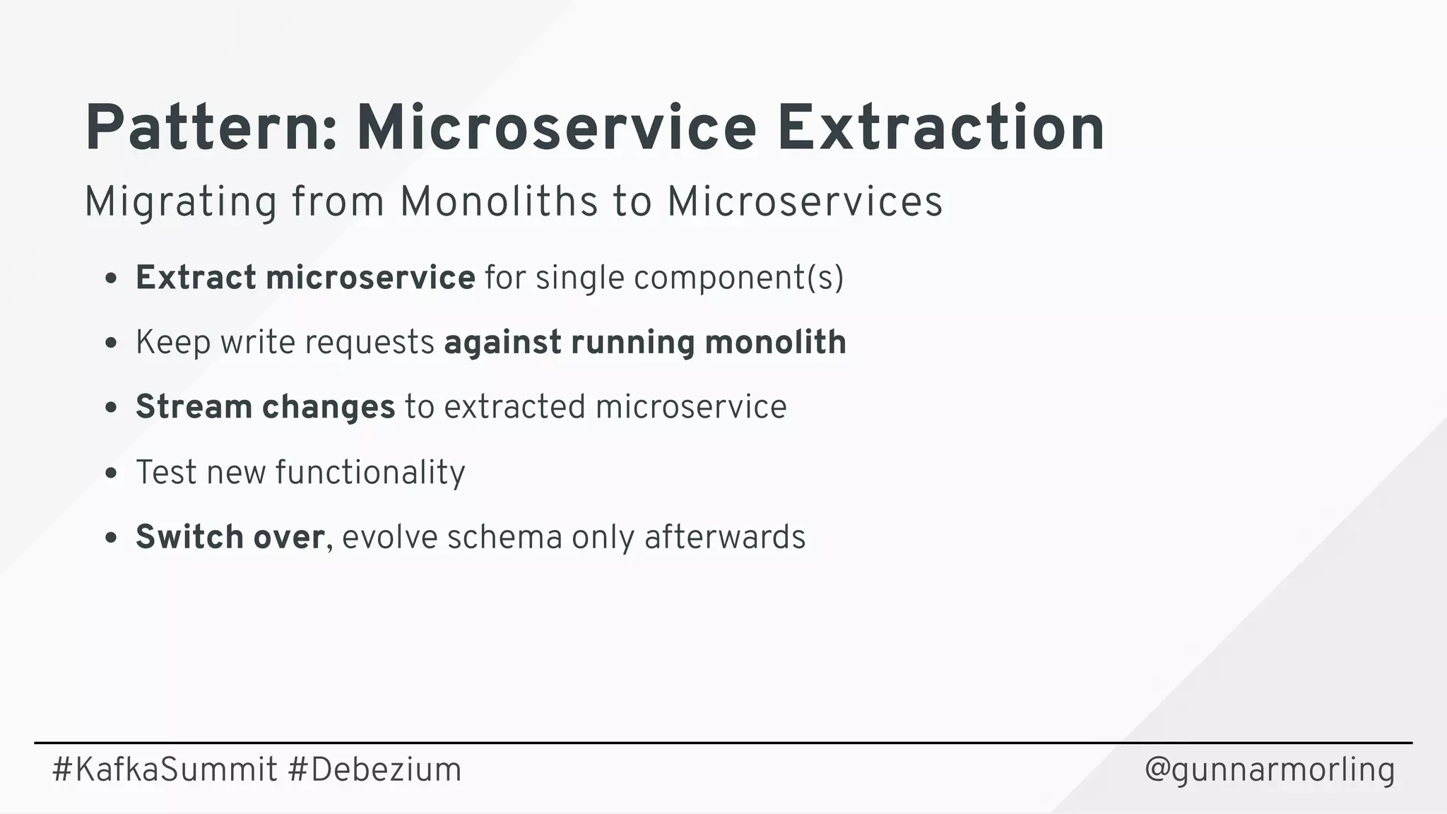 Pattern: Microservice ExtractionPattern: Microservice Extraction
Migrating from Monoliths to MicroservicesMigrating from Monoliths to Microservices
Extract microservice for single component(s)
Keep write requests against running monolith
Stream changes to extracted microservice
Test new functionality
Switch over, evolve schema only afterwards
@gunnarmorling#KafkaSummit #Debezium
 
