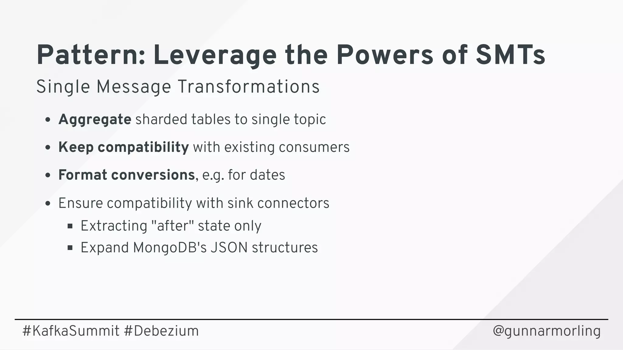 Pattern: Leverage the Powers of SMTsPattern: Leverage the Powers of SMTs
Single Message TransformationsSingle Message Transformations
Aggregate sharded tables to single topic
Keep compatibility with existing consumers
Format conversions, e.g. for dates
Ensure compatibility with sink connectors
Extracting "after" state only
Expand MongoDB's JSON structures
@gunnarmorling#KafkaSummit #Debezium
 
